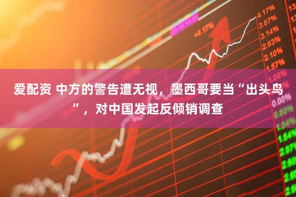 爱配资 中方的警告遭无视，墨西哥要当“出头鸟”，对中国发起反倾销调查