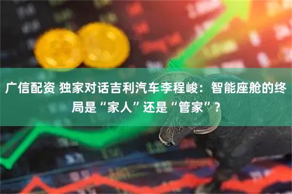 广信配资 独家对话吉利汽车李程峻：智能座舱的终局是“家人”还是“管家”？