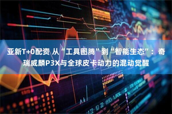 亚新T+0配资 从“工具图腾”到“智能生态”：奇瑞威麟P3X与全球皮卡动力的混动觉醒