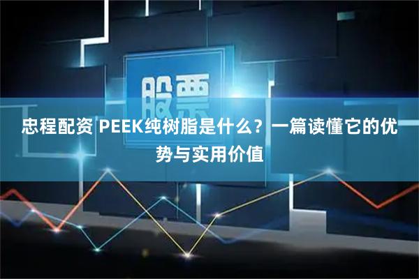 忠程配资 PEEK纯树脂是什么？一篇读懂它的优势与实用价值