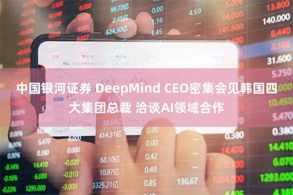 中国银河证券 DeepMind CEO密集会见韩国四大集团总裁 洽谈AI领域合作