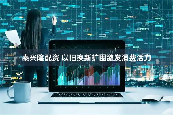 泰兴隆配资 以旧换新扩围激发消费活力