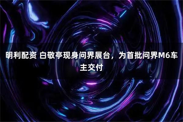 明利配资 白敬亭现身问界展台，为首批问界M6车主交付