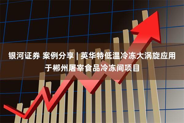 银河证券 案例分享 | 英华特低温冷冻大涡旋应用于郴州屠宰食品冷冻间项目