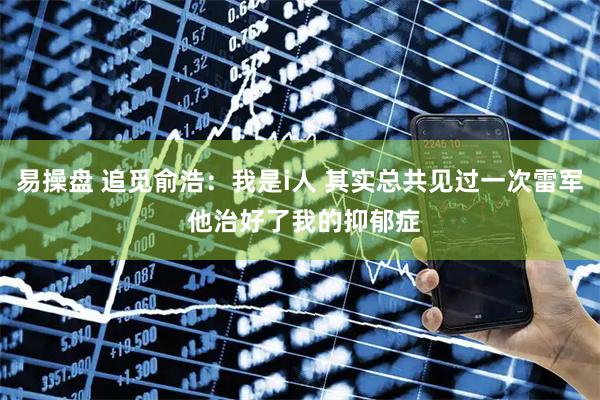 易操盘 追觅俞浩：我是i人 其实总共见过一次雷军 他治好了我的抑郁症