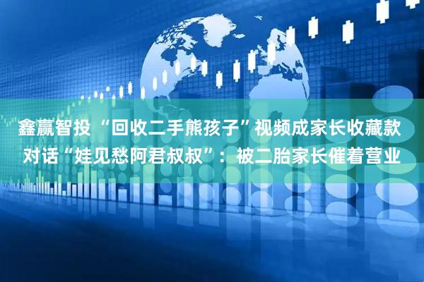 鑫赢智投 “回收二手熊孩子”视频成家长收藏款 对话“娃见愁阿君叔叔”：被二胎家长催着营业