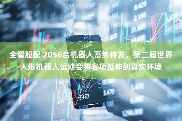 全智股配 2056台机器人蓄势待发，第二届世界人形机器人运动会将赛项延伸到真实环境