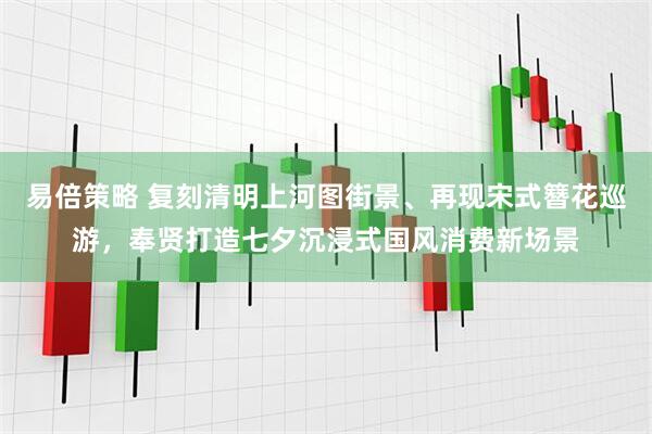 易倍策略 复刻清明上河图街景、再现宋式簪花巡游，奉贤打造七夕沉浸式国风消费新场景