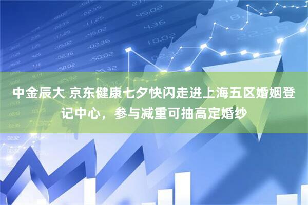 中金辰大 京东健康七夕快闪走进上海五区婚姻登记中心，参与减重可抽高定婚纱